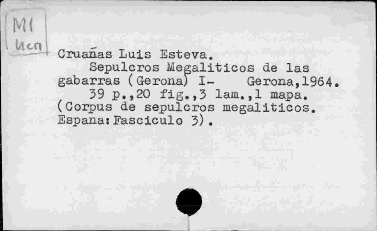 ﻿м<
I U СП
Gruanas Luis Esteva.
Sepulcros Megaliticos de las gabarras ( Gerona) I- Gerona,1964.
59 p.,20 fig.,5 lam.,1 тара. (Corpus de sepulcros megaliticos. Espana:Fasciculo 5).